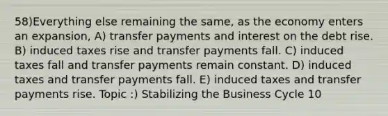 58)Everything else remaining the same, as the economy enters an expansion, A) transfer payments and interest on the debt rise. B) induced taxes rise and transfer payments fall. C) induced taxes fall and transfer payments remain constant. D) induced taxes and transfer payments fall. E) induced taxes and transfer payments rise. Topic :) Stabilizing the Business Cycle 10