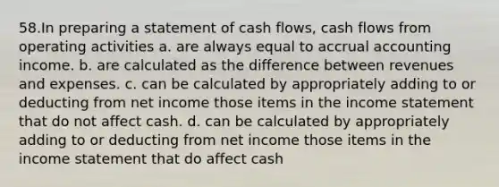 58.In preparing a statement of cash flows, cash flows from operating activities a. are always equal to accrual accounting income. b. are calculated as the difference between revenues and expenses. c. can be calculated by appropriately adding to or deducting from net income those items in the income statement that do not affect cash. d. can be calculated by appropriately adding to or deducting from net income those items in the income statement that do affect cash