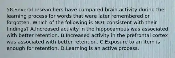 58.Several researchers have compared brain activity during the learning process for words that were later remembered or forgotten. Which of the following is NOT consistent with their findings? A.Increased activity in the hippocampus was associated with better retention. B.Increased activity in the prefrontal cortex was associated with better retention. C.Exposure to an item is enough for retention. D.Learning is an active process.