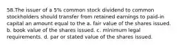 58.The issuer of a 5% common stock dividend to common stockholders should transfer from retained earnings to paid-in capital an amount equal to the a. fair value of the shares issued. b. book value of the shares issued. c. minimum legal requirements. d. par or stated value of the shares issued.