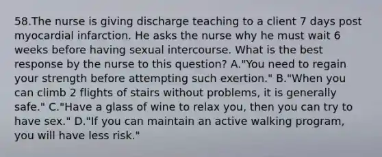 58.The nurse is giving discharge teaching to a client 7 days post myocardial infarction. He asks the nurse why he must wait 6 weeks before having sexual intercourse. What is the best response by the nurse to this question? A."You need to regain your strength before attempting such exertion." B."When you can climb 2 flights of stairs without problems, it is generally safe." C."Have a glass of wine to relax you, then you can try to have sex." D."If you can maintain an active walking program, you will have less risk."