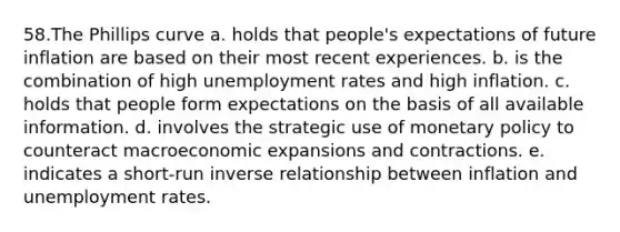 58.The Phillips curve a. holds that people's expectations of future inflation are based on their most recent experiences. b. is the combination of high unemployment rates and high inflation. c. holds that people form expectations on the basis of all available information. d. involves the strategic use of monetary policy to counteract macroeconomic expansions and contractions. e. indicates a short-run inverse relationship between inflation and unemployment rates.