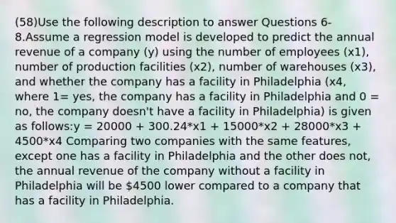 (58)Use the following description to answer Questions 6-8.Assume a regression model is developed to predict the annual revenue of a company (y) using the number of employees (x1), number of production facilities (x2), number of warehouses (x3), and whether the company has a facility in Philadelphia (x4, where 1= yes, the company has a facility in Philadelphia and 0 = no, the company doesn't have a facility in Philadelphia) is given as follows:y = 20000 + 300.24*x1 + 15000*x2 + 28000*x3 + 4500*x4 Comparing two companies with the same features, except one has a facility in Philadelphia and the other does not, the annual revenue of the company without a facility in Philadelphia will be 4500 lower compared to a company that has a facility in Philadelphia.