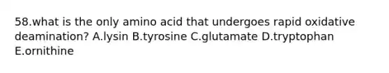 58.what is the only amino acid that undergoes rapid oxidative deamination? A.lysin B.tyrosine C.glutamate D.tryptophan E.ornithine