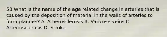 58.What is the name of the age related change in arteries that is caused by the deposition of material in the walls of arteries to form plaques? A. Atherosclerosis B. Varicose veins C. Arteriosclerosis D. Stroke