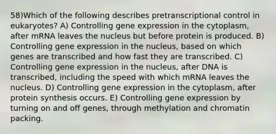 58)​Which of the following describes pretranscriptional control in eukaryotes? ​​A) Controlling gene expression in the cytoplasm, after mRNA leaves the nucleus but before protein is produced.​​ B) Controlling gene expression in the nucleus, based on which genes are transcribed and how fast they are transcribed.​ C) Controlling gene expression in the nucleus, after DNA is transcribed, including the speed with which mRNA leaves the nucleus.​ D) Controlling gene expression in the cytoplasm, after protein synthesis occurs.​ E) Controlling gene expression by turning on and off genes, through methylation and chromatin packing.