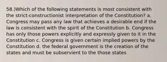 58.)Which of the following statements is most consistent with the strict-constructionist interpretation of the Constitution? a. Congress may pass any law that achieves a desirable end if the law is consistent with the spirit of the Constitution b. Congress has only those powers explicitly and expressly given to it in the Constitution c. Congress is given certain implied powers by the Constitution d. the federal government is the creation of the states and must be subservient to the those states