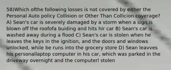 58)Which ofthe following losses is not covered by either the Personal Auto policy Collision or Other Than Collicion coverage? A) Sean's car is severely damaged by a storm when a sign is blown off the roofofa buiding and hits hir car B) Sean's car is washed away during a flood C) Sean's car is stolen when he leaves the keys in the ignition, and the doors and windows unlocked, while be runs into the grocery store D) Sean leavves his personallaptop computer in his car, which was parked in the driveway overnight and the computerl stolen