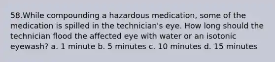 58.While compounding a hazardous medication, some of the medication is spilled in the technician's eye. How long should the technician flood the affected eye with water or an isotonic eyewash? a. 1 minute b. 5 minutes c. 10 minutes d. 15 minutes