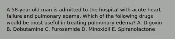 A 58-year old man is admitted to the hospital with acute heart failure and pulmonary edema. Which of the following drugs would be most useful in treating pulmonary edema? A. Digoxin B. Dobutamine C. Furosemide D. Minoxidil E. Spiranolactone