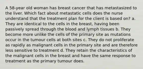 A 58-year old woman has breast cancer that has metastasized to the liver. Which fact about metastatic cells does the nurse understand that the treatment plan for the client is based on? a. They are identical to the cells in the breast, having been passively spread through the blood and lymph tissues b. They become more unlike the cells of the primary site as mutations occur in the tumour cells at both sites c. They do not proliferate as rapidly as malignant cells in the primary site and are therefore less sensitive to treatment d. They retain the characteristics of the malignant cells in the breast and have the same response to treatment as the primary tumour does.