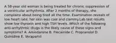 A 58-year old woman is being treated for chronic suppression of a ventricular arrhythmia. After 2 months of therapy, she complains about being tired all the time. Examination reveals of low heart rate; her skin was cool and clammy.Lab test results show low thyroxin and high TSH levels. Which of the following anti-arrhythmic drugs is the likely cause of these signs and symptoms? A. Amiodarone B. Flecainide C. Propranolol D. Quinidine E. Verapamil