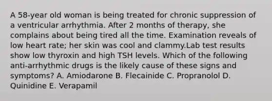 A 58-year old woman is being treated for chronic suppression of a ventricular arrhythmia. After 2 months of therapy, she complains about being tired all the time. Examination reveals of low heart rate; her skin was cool and clammy.Lab test results show low thyroxin and high TSH levels. Which of the following anti-arrhythmic drugs is the likely cause of these signs and symptoms? A. Amiodarone B. Flecainide C. Propranolol D. Quinidine E. Verapamil