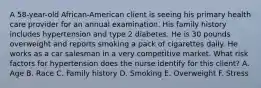 A 58-year-old African-American client is seeing his primary health care provider for an annual examination. His family history includes hypertension and type 2 diabetes. He is 30 pounds overweight and reports smoking a pack of cigarettes daily. He works as a car salesman in a very competitive market. What risk factors for hypertension does the nurse identify for this client? A. Age B. Race C. Family history D. Smoking E. Overweight F. Stress