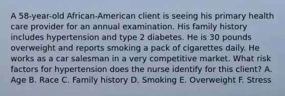 A 58-year-old African-American client is seeing his primary health care provider for an annual examination. His family history includes hypertension and type 2 diabetes. He is 30 pounds overweight and reports smoking a pack of cigarettes daily. He works as a car salesman in a very competitive market. What risk factors for hypertension does the nurse identify for this client? A. Age B. Race C. Family history D. Smoking E. Overweight F. Stress