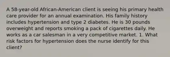 A 58-year-old African-American client is seeing his primary health care provider for an annual examination. His family history includes hypertension and type 2 diabetes. He is 30 pounds overweight and reports smoking a pack of cigarettes daily. He works as a car salesman in a very competitive market. 1. What risk factors for hypertension does the nurse identify for this client?