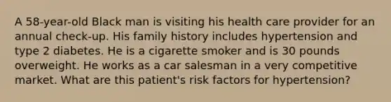 A 58-year-old Black man is visiting his health care provider for an annual check-up. His family history includes hypertension and type 2 diabetes. He is a cigarette smoker and is 30 pounds overweight. He works as a car salesman in a very competitive market. What are this patient's risk factors for hypertension?