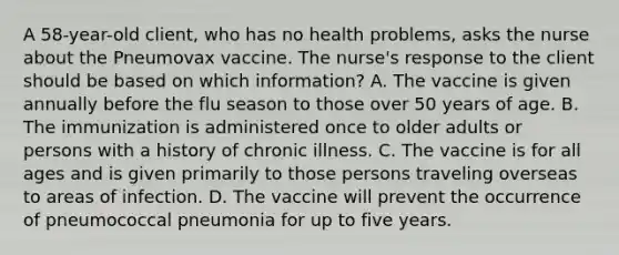 A 58-year-old client, who has no health problems, asks the nurse about the Pneumovax vaccine. The nurse's response to the client should be based on which information? A. The vaccine is given annually before the flu season to those over 50 years of age. B. The immunization is administered once to older adults or persons with a history of chronic illness. C. The vaccine is for all ages and is given primarily to those persons traveling overseas to areas of infection. D. The vaccine will prevent the occurrence of pneumococcal pneumonia for up to five years.