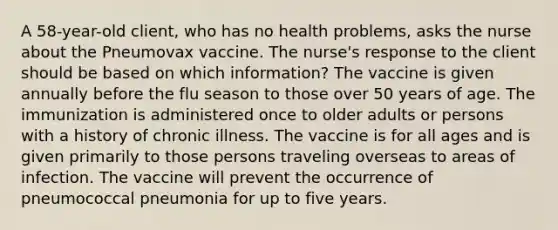 A 58-year-old client, who has no health problems, asks the nurse about the Pneumovax vaccine. The nurse's response to the client should be based on which information? The vaccine is given annually before the flu season to those over 50 years of age. The immunization is administered once to older adults or persons with a history of chronic illness. The vaccine is for all ages and is given primarily to those persons traveling overseas to areas of infection. The vaccine will prevent the occurrence of pneumococcal pneumonia for up to five years.