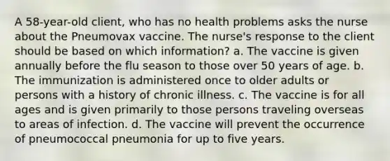 A 58-year-old client, who has no health problems asks the nurse about the Pneumovax vaccine. The nurse's response to the client should be based on which information? a. The vaccine is given annually before the flu season to those over 50 years of age. b. The immunization is administered once to older adults or persons with a history of chronic illness. c. The vaccine is for all ages and is given primarily to those persons traveling overseas to areas of infection. d. The vaccine will prevent the occurrence of pneumococcal pneumonia for up to five years.