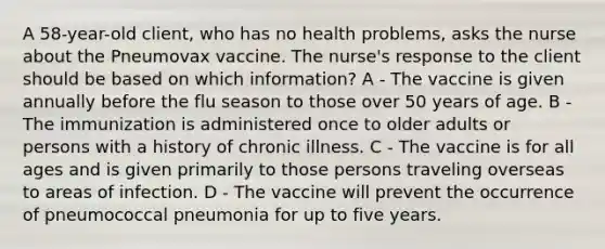 A 58-year-old client, who has no health problems, asks the nurse about the Pneumovax vaccine. The nurse's response to the client should be based on which information? A - The vaccine is given annually before the flu season to those over 50 years of age. B - The immunization is administered once to older adults or persons with a history of chronic illness. C - The vaccine is for all ages and is given primarily to those persons traveling overseas to areas of infection. D - The vaccine will prevent the occurrence of pneumococcal pneumonia for up to five years.