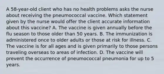 A 58-year-old client who has no health problems asks the nurse about receiving the pneumococcal vaccine. Which statement given by the nurse would offer the client accurate information about this vaccine? A. The vaccine is given annually before the flu season to those older than 50 years. B. The immunization is administered once to older adults or those at risk for illness. C. The vaccine is for all ages and is given primarily to those persons traveling overseas to areas of infection. D. The vaccine will prevent the occurrence of pneumococcal pneumonia for up to 5 years.