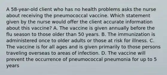 A 58-year-old client who has no health problems asks the nurse about receiving the pneumococcal vaccine. Which statement given by the nurse would offer the client accurate information about this vaccine? A. The vaccine is given annually before the flu season to those older than 50 years. B. The immunization is administered once to older adults or those at risk for illness. C. The vaccine is for all ages and is given primarily to those persons traveling overseas to areas of infection. D. The vaccine will prevent the occurrence of pneumococcal pneumonia for up to 5 years