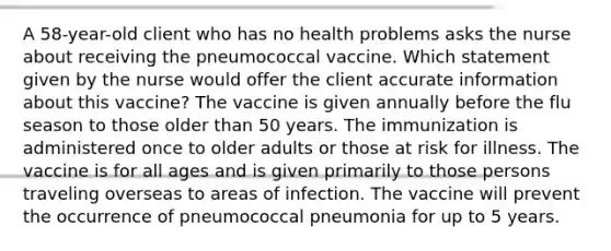 A 58-year-old client who has no health problems asks the nurse about receiving the pneumococcal vaccine. Which statement given by the nurse would offer the client accurate information about this vaccine? The vaccine is given annually before the flu season to those older than 50 years. The immunization is administered once to older adults or those at risk for illness. The vaccine is for all ages and is given primarily to those persons traveling overseas to areas of infection. The vaccine will prevent the occurrence of pneumococcal pneumonia for up to 5 years.