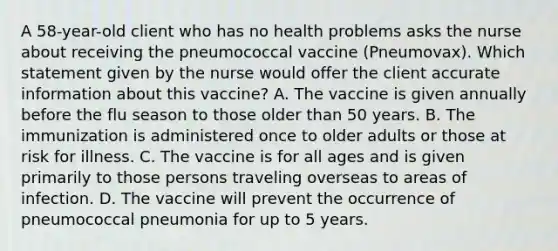 A 58-year-old client who has no health problems asks the nurse about receiving the pneumococcal vaccine (Pneumovax). Which statement given by the nurse would offer the client accurate information about this vaccine? A. The vaccine is given annually before the flu season to those older than 50 years. B. The immunization is administered once to older adults or those at risk for illness. C. The vaccine is for all ages and is given primarily to those persons traveling overseas to areas of infection. D. The vaccine will prevent the occurrence of pneumococcal pneumonia for up to 5 years.