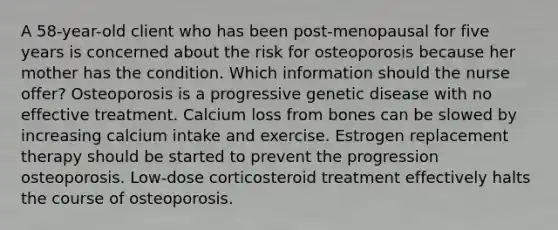 A 58-year-old client who has been post-menopausal for five years is concerned about the risk for osteoporosis because her mother has the condition. Which information should the nurse offer? Osteoporosis is a progressive genetic disease with no effective treatment. Calcium loss from bones can be slowed by increasing calcium intake and exercise. Estrogen replacement therapy should be started to prevent the progression osteoporosis. Low-dose corticosteroid treatment effectively halts the course of osteoporosis.