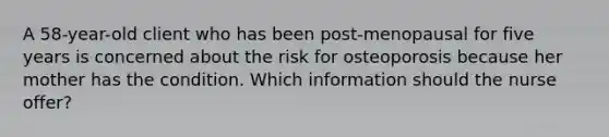 A 58-year-old client who has been post-menopausal for five years is concerned about the risk for osteoporosis because her mother has the condition. Which information should the nurse offer?