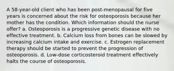 A 58-year-old client who has been post-menopausal for five years is concerned about the risk for osteoporosis because her mother has the condition. Which information should the nurse offer? a. Osteoporosis is a progressive genetic disease with no effective treatment. b. Calcium loss from bones can be slowed by increasing calcium intake and exercise. c. Estrogen replacement therapy should be started to prevent the progression of osteoporosis. d. Low-dose corticosteroid treatment effectively halts the course of osteoporosis.