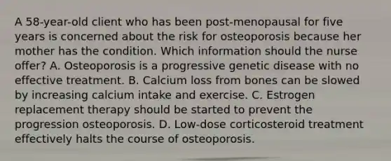 A 58-year-old client who has been post-menopausal for five years is concerned about the risk for osteoporosis because her mother has the condition. Which information should the nurse offer? A. Osteoporosis is a progressive genetic disease with no effective treatment. B. Calcium loss from bones can be slowed by increasing calcium intake and exercise. C. Estrogen replacement therapy should be started to prevent the progression osteoporosis. D. Low-dose corticosteroid treatment effectively halts the course of osteoporosis.