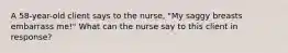 A 58-year-old client says to the nurse, "My saggy breasts embarrass me!" What can the nurse say to this client in response?