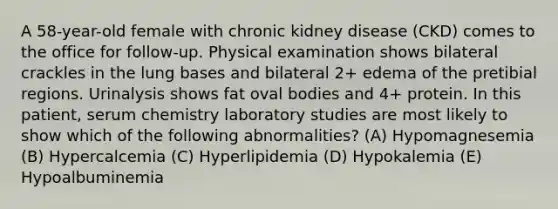 A 58-year-old female with chronic kidney disease (CKD) comes to the office for follow-up. Physical examination shows bilateral crackles in the lung bases and bilateral 2+ edema of the pretibial regions. Urinalysis shows fat oval bodies and 4+ protein. In this patient, serum chemistry laboratory studies are most likely to show which of the following abnormalities? (A) Hypomagnesemia (B) Hypercalcemia (C) Hyperlipidemia (D) Hypokalemia (E) Hypoalbuminemia