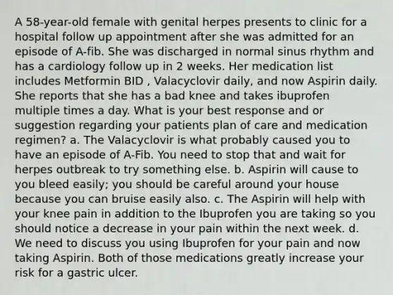 A 58-year-old female with genital herpes presents to clinic for a hospital follow up appointment after she was admitted for an episode of A-fib. She was discharged in normal sinus rhythm and has a cardiology follow up in 2 weeks. Her medication list includes Metformin BID , Valacyclovir daily, and now Aspirin daily. She reports that she has a bad knee and takes ibuprofen multiple times a day. What is your best response and or suggestion regarding your patients plan of care and medication regimen? a. The Valacyclovir is what probably caused you to have an episode of A-Fib. You need to stop that and wait for herpes outbreak to try something else. b. Aspirin will cause to you bleed easily; you should be careful around your house because you can bruise easily also. c. The Aspirin will help with your knee pain in addition to the Ibuprofen you are taking so you should notice a decrease in your pain within the next week. d. We need to discuss you using Ibuprofen for your pain and now taking Aspirin. Both of those medications greatly increase your risk for a gastric ulcer.