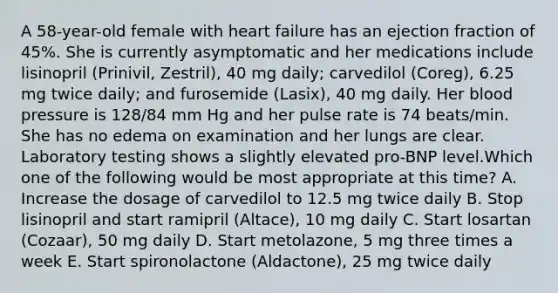 A 58-year-old female with heart failure has an ejection fraction of 45%. She is currently asymptomatic and her medications include lisinopril (Prinivil, Zestril), 40 mg daily; carvedilol (Coreg), 6.25 mg twice daily; and furosemide (Lasix), 40 mg daily. Her blood pressure is 128/84 mm Hg and her pulse rate is 74 beats/min. She has no edema on examination and her lungs are clear. Laboratory testing shows a slightly elevated pro-BNP level.Which one of the following would be most appropriate at this time? A. Increase the dosage of carvedilol to 12.5 mg twice daily B. Stop lisinopril and start ramipril (Altace), 10 mg daily C. Start losartan (Cozaar), 50 mg daily D. Start metolazone, 5 mg three times a week E. Start spironolactone (Aldactone), 25 mg twice daily