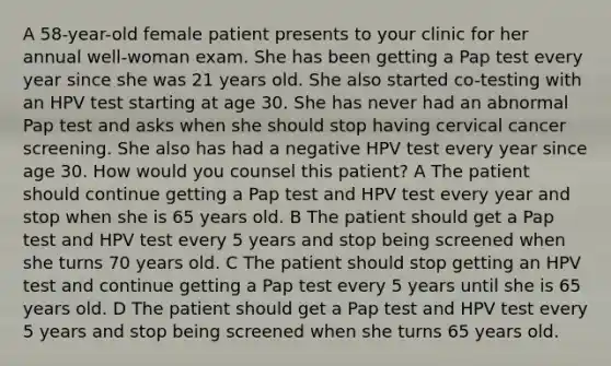 A 58-year-old female patient presents to your clinic for her annual well-woman exam. She has been getting a Pap test every year since she was 21 years old. She also started co-testing with an HPV test starting at age 30. She has never had an abnormal Pap test and asks when she should stop having cervical cancer screening. She also has had a negative HPV test every year since age 30. How would you counsel this patient? A The patient should continue getting a Pap test and HPV test every year and stop when she is 65 years old. B The patient should get a Pap test and HPV test every 5 years and stop being screened when she turns 70 years old. C The patient should stop getting an HPV test and continue getting a Pap test every 5 years until she is 65 years old. D The patient should get a Pap test and HPV test every 5 years and stop being screened when she turns 65 years old.