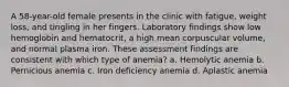 A 58-year-old female presents in the clinic with fatigue, weight loss, and tingling in her fingers. Laboratory findings show low hemoglobin and hematocrit, a high mean corpuscular volume, and normal plasma iron. These assessment findings are consistent with which type of anemia? a. Hemolytic anemia b. Pernicious anemia c. Iron deficiency anemia d. Aplastic anemia