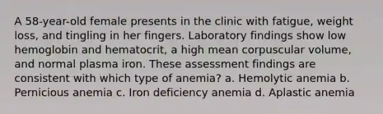 A 58-year-old female presents in the clinic with fatigue, weight loss, and tingling in her fingers. Laboratory findings show low hemoglobin and hematocrit, a high mean corpuscular volume, and normal plasma iron. These assessment findings are consistent with which type of anemia? a. Hemolytic anemia b. Pernicious anemia c. Iron deficiency anemia d. Aplastic anemia