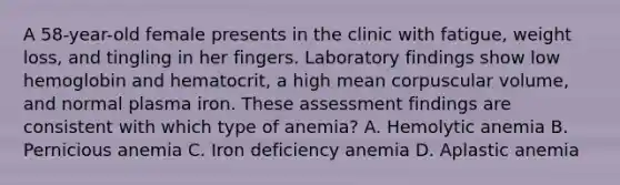 A 58-year-old female presents in the clinic with fatigue, weight loss, and tingling in her fingers. Laboratory findings show low hemoglobin and hematocrit, a high mean corpuscular volume, and normal plasma iron. These assessment findings are consistent with which type of anemia? A. Hemolytic anemia B. Pernicious anemia C. Iron deficiency anemia D. Aplastic anemia