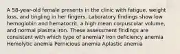 A 58-year-old female presents in the clinic with fatigue, weight loss, and tingling in her fingers. Laboratory findings show low hemoglobin and hematocrit, a high mean corpuscular volume, and normal plasma iron. These assessment findings are consistent with which type of anemia? Iron deficiency anemia Hemolytic anemia Pernicious anemia Aplastic anemia