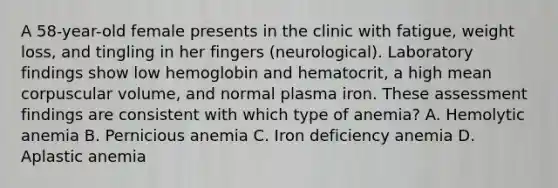 A 58-year-old female presents in the clinic with fatigue, weight loss, and tingling in her fingers (neurological). Laboratory findings show low hemoglobin and hematocrit, a high mean corpuscular volume, and normal plasma iron. These assessment findings are consistent with which type of anemia? A. Hemolytic anemia B. Pernicious anemia C. Iron deficiency anemia D. Aplastic anemia