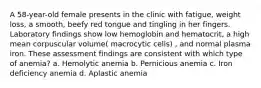 A 58-year-old female presents in the clinic with fatigue, weight loss, a smooth, beefy red tongue and tingling in her fingers. Laboratory findings show low hemoglobin and hematocrit, a high mean corpuscular volume( macrocytic cells) , and normal plasma iron. These assessment findings are consistent with which type of anemia? a. Hemolytic anemia b. Pernicious anemia c. Iron deficiency anemia d. Aplastic anemia