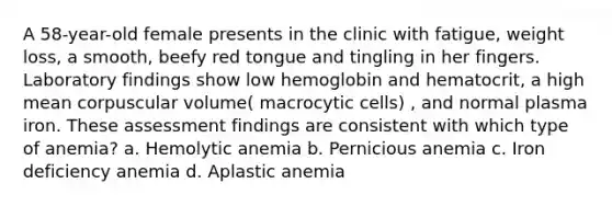 A 58-year-old female presents in the clinic with fatigue, weight loss, a smooth, beefy red tongue and tingling in her fingers. Laboratory findings show low hemoglobin and hematocrit, a high mean corpuscular volume( macrocytic cells) , and normal plasma iron. These assessment findings are consistent with which type of anemia? a. Hemolytic anemia b. Pernicious anemia c. Iron deficiency anemia d. Aplastic anemia