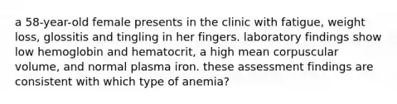 a 58-year-old female presents in the clinic with fatigue, weight loss, glossitis and tingling in her fingers. laboratory findings show low hemoglobin and hematocrit, a high mean corpuscular volume, and normal plasma iron. these assessment findings are consistent with which type of anemia?