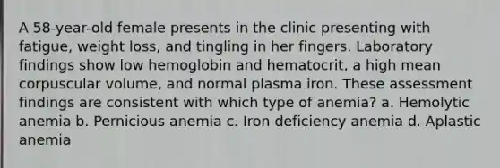 A 58-year-old female presents in the clinic presenting with fatigue, weight loss, and tingling in her fingers. Laboratory findings show low hemoglobin and hematocrit, a high mean corpuscular volume, and normal plasma iron. These assessment findings are consistent with which type of anemia? a. Hemolytic anemia b. Pernicious anemia c. Iron deficiency anemia d. Aplastic anemia