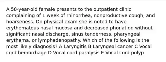 A 58-year-old female presents to the outpatient clinic complaining of 1 week of rhinorrhea, nonproductive cough, and hoarseness. On physical exam she is noted to have erythematous nasal mucosa and decreased phonation without significant nasal discharge, sinus tenderness, pharyngeal erythema, or lymphadenopathy. Which of the following is the most likely diagnosis? A Laryngitis B Laryngeal cancer C Vocal cord hemorrhage D Vocal cord paralysis E Vocal cord polyp