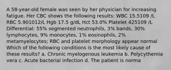 A 58-year-old female was seen by her physician for increasing fatigue. Her CBC shows the following results: WBC 15.5109 /L RBC 5.901012/L Hgb 17.5 g/dL Hct 53.0% Platelet 425109 /L Differential: 55% segmented neutrophils, 3% bands, 30% lymphocytes, 9% monocytes, 1% eosinophils, 2% metamyelocytes; RBC and platelet morphology appear normal Which of the following conditions is the most likely cause of these results? a. Chronic myelogenous leukemia b. Polycythemia vera c. Acute bacterial infection d. The patient is norma