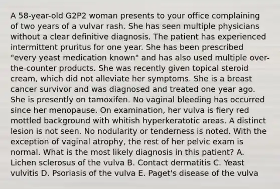 A 58-year-old G2P2 woman presents to your office complaining of two years of a vulvar rash. She has seen multiple physicians without a clear definitive diagnosis. The patient has experienced intermittent pruritus for one year. She has been prescribed "every yeast medication known" and has also used multiple over-the-counter products. She was recently given topical steroid cream, which did not alleviate her symptoms. She is a breast cancer survivor and was diagnosed and treated one year ago. She is presently on tamoxifen. No vaginal bleeding has occurred since her menopause. On examination, her vulva is fiery red mottled background with whitish hyperkeratotic areas. A distinct lesion is not seen. No nodularity or tenderness is noted. With the exception of vaginal atrophy, the rest of her pelvic exam is normal. What is the most likely diagnosis in this patient? A. Lichen sclerosus of the vulva B. Contact dermatitis C. Yeast vulvitis D. Psoriasis of the vulva E. Paget's disease of the vulva